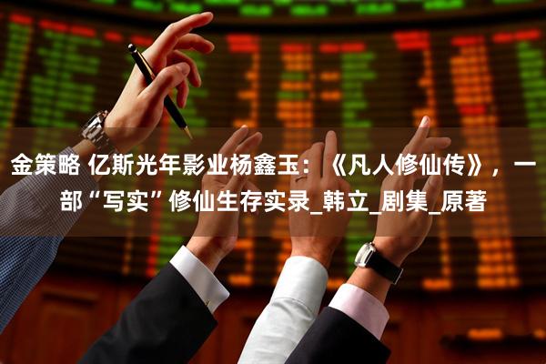 金策略 亿斯光年影业杨鑫玉：《凡人修仙传》，一部“写实”修仙生存实录_韩立_剧集_原著