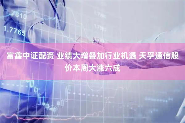 富鑫中证配资 业绩大增叠加行业机遇 天孚通信股价本周大涨六成