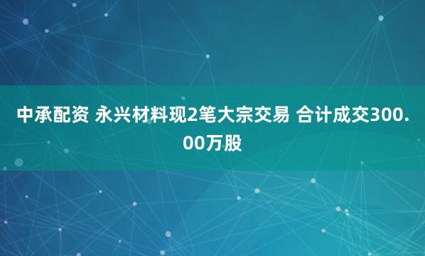 中承配资 永兴材料现2笔大宗交易 合计成交300.00万股