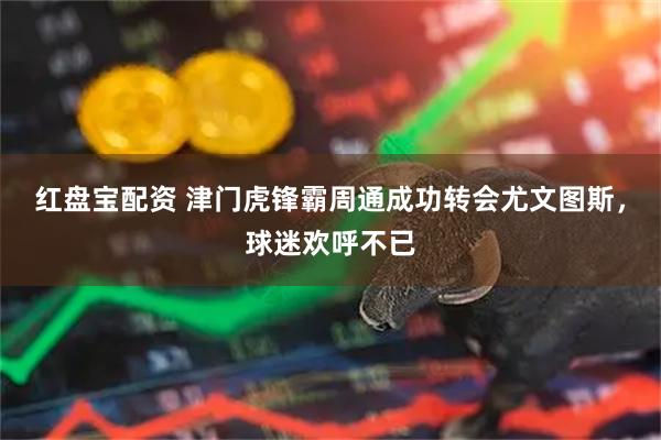红盘宝配资 津门虎锋霸周通成功转会尤文图斯，球迷欢呼不已
