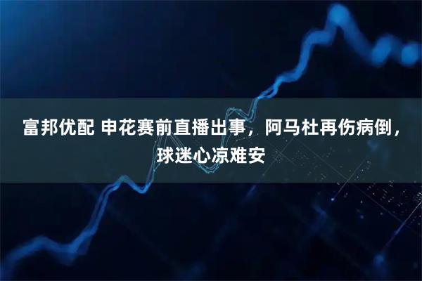 富邦优配 申花赛前直播出事，阿马杜再伤病倒，球迷心凉难安
