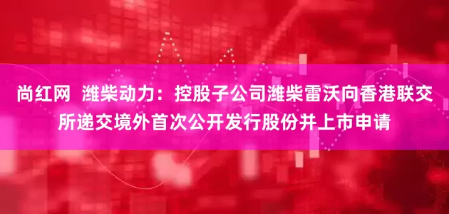尚红网  潍柴动力：控股子公司潍柴雷沃向香港联交所递交境外首次公开发行股份并上市申请