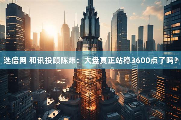 选倍网 和讯投顾陈炜：大盘真正站稳3600点了吗？