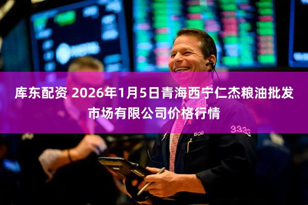 库东配资 2026年1月5日青海西宁仁杰粮油批发市场有限公司价格行情