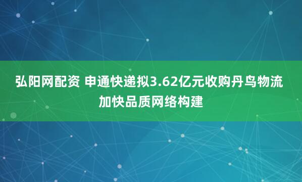 弘阳网配资 申通快递拟3.62亿元收购丹鸟物流 加快品质网络构建