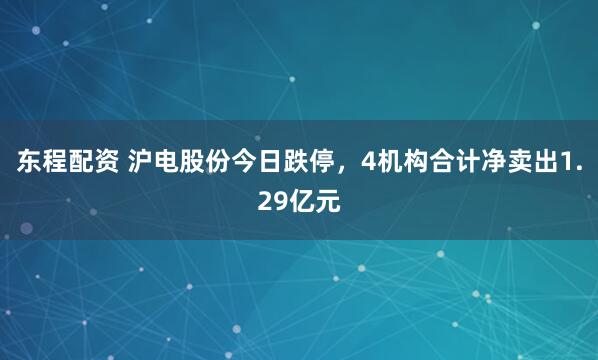 东程配资 沪电股份今日跌停，4机构合计净卖出1.29亿元