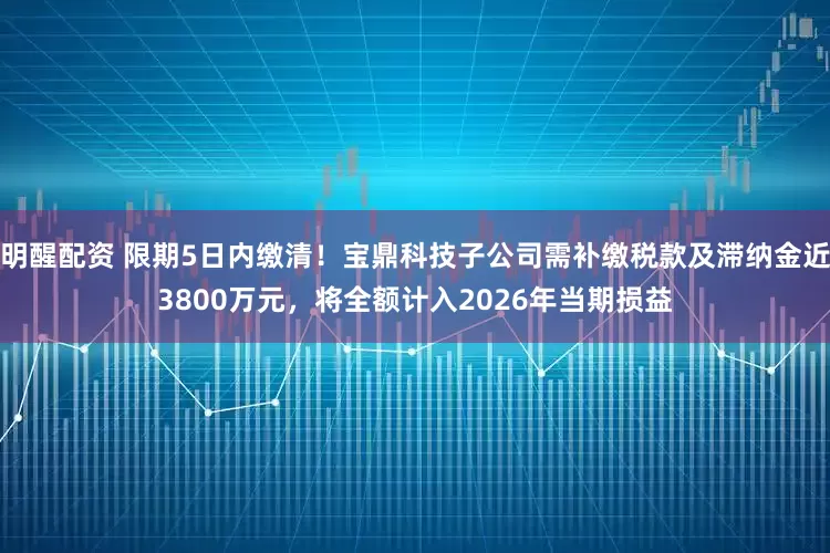 明醒配资 限期5日内缴清!宝鼎科技子公司需补缴税款及滞纳金近3800万元,将全额计入2026年当期损益