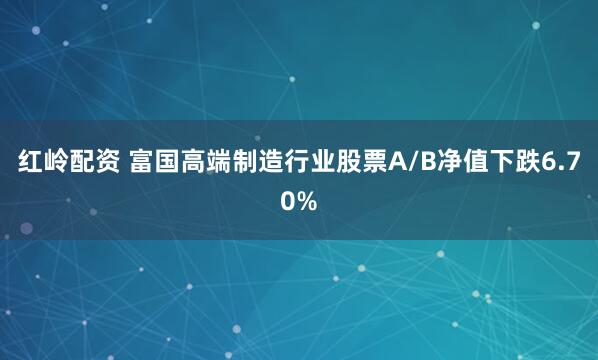 红岭配资 富国高端制造行业股票A/B净值下跌6.70%